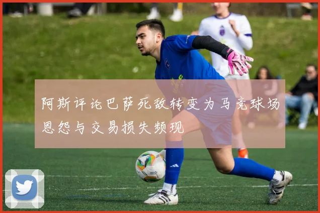 阿斯评论巴萨死敌转变为马竞球场恩怨与交易损失频现