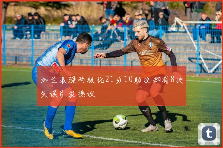 加兰表现两极化21分10助攻却有8次失误引发热议