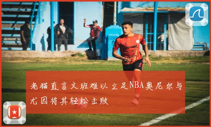 老猫直言文班难以立足NBA奥尼尔与尤因将其轻松击败