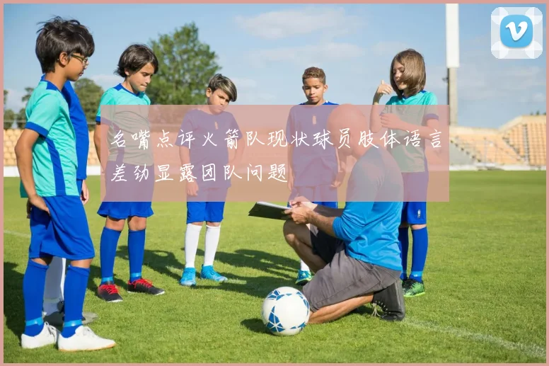 名嘴点评火箭队现状球员肢体语言差劲显露团队问题