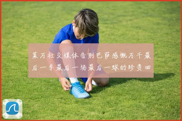 莱万社交媒体告别巴萨感慨万千最后一季最后一场最后一球的珍贵回忆