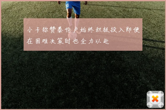 小卡称赞泰伦卢始终积极投入即便在困难决策时也全力以赴