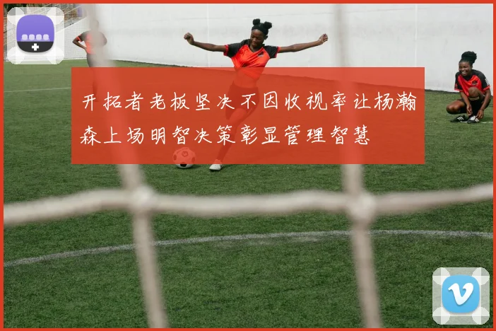 开拓者老板坚决不因收视率让杨瀚森上场明智决策彰显管理智慧