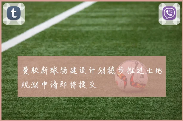 曼联新球场建设计划稳步推进土地规划申请即将提交