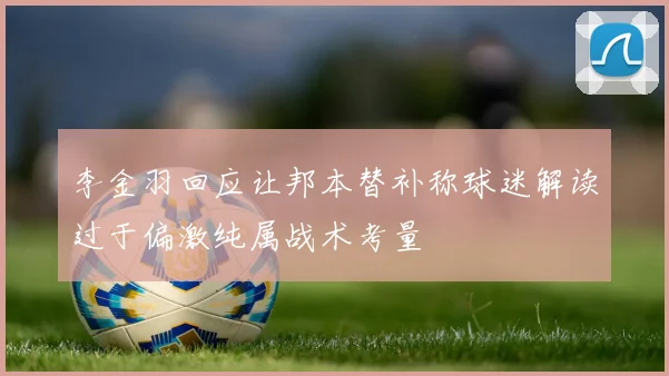 李金羽回应让邦本替补称球迷解读过于偏激纯属战术考量