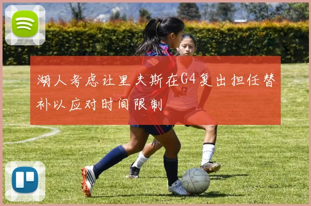 湖人考虑让里夫斯在G4复出担任替补以应对时间限制