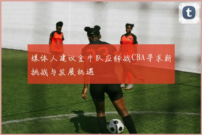 媒体人建议金牛队应转战CBA寻求新挑战与发展机遇
