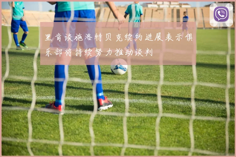 里肯谈施洛特贝克续约进展表示俱乐部将持续努力推动谈判