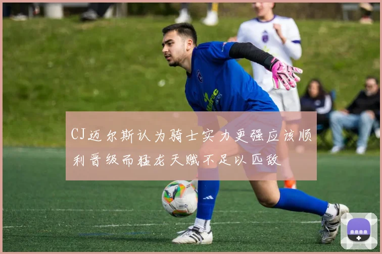 CJ迈尔斯认为骑士实力更强应该顺利晋级而猛龙天赋不足以匹敌
