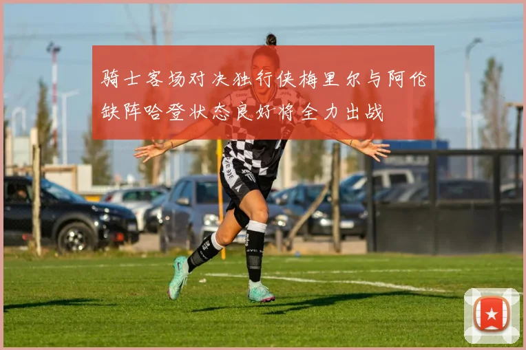 骑士客场对决独行侠梅里尔与阿伦缺阵哈登状态良好将全力出战