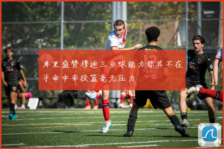 库里盛赞穆迪三分球能力称其不在乎命中率投篮毫无压力