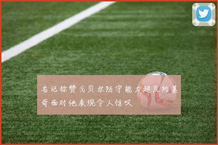 名记称赞戈贝尔防守能力超凡约基奇面对他表现令人惊叹