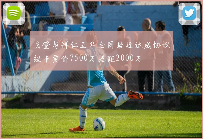 戈登与拜仁五年合同接近达成协议纽卡要价7500万差距2000万