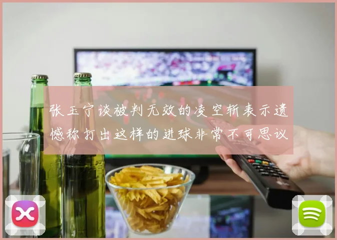 张玉宁谈被判无效的凌空斩表示遗憾称打出这样的进球非常不可思议