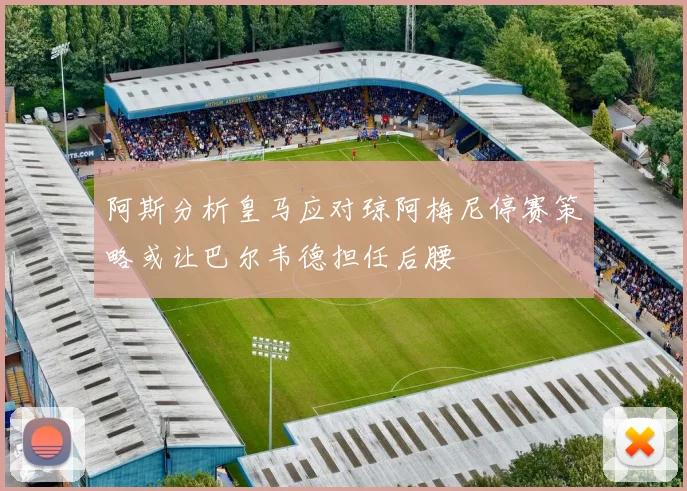阿斯分析皇马应对琼阿梅尼停赛策略或让巴尔韦德担任后腰