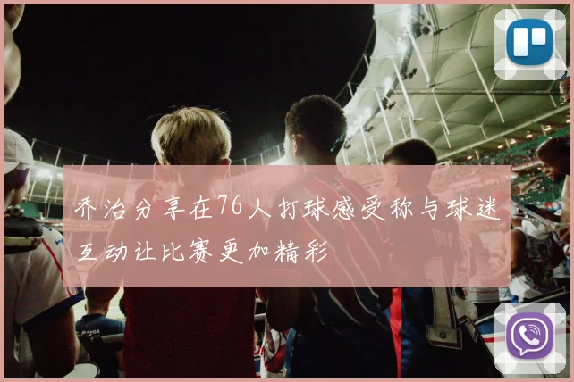 乔治分享在76人打球感受称与球迷互动让比赛更加精彩