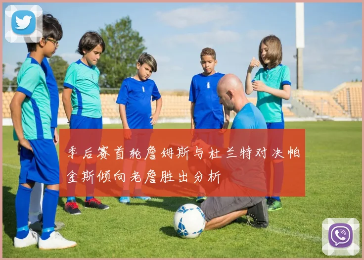 季后赛首轮詹姆斯与杜兰特对决帕金斯倾向老詹胜出分析