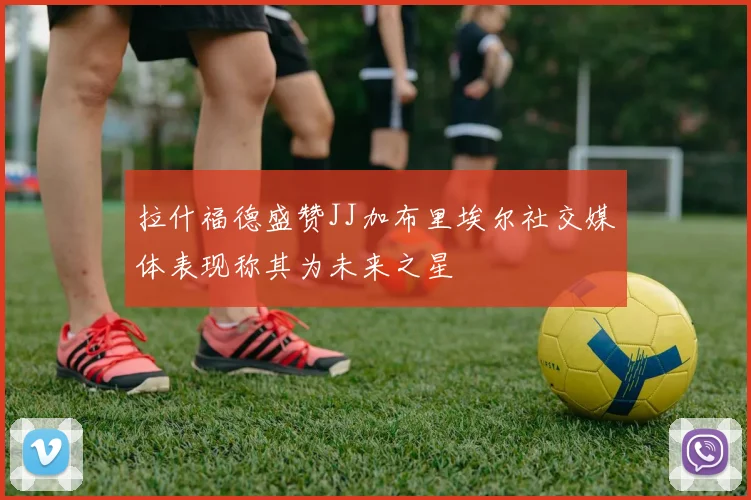 拉什福德盛赞JJ加布里埃尔社交媒体表现称其为未来之星