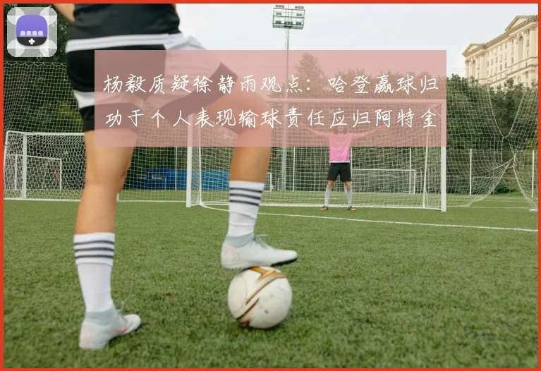 杨毅质疑徐静雨观点：哈登赢球归功于个人表现输球责任应归阿特金森教练