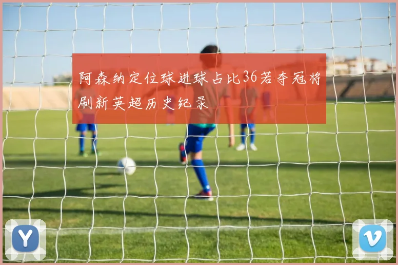 阿森纳定位球进球占比36若夺冠将刷新英超历史纪录