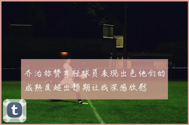 乔治称赞年轻球员表现出色他们的成熟度超出预期让我深感欣慰