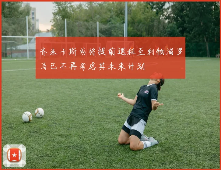 齐米卡斯或将提前退租至利物浦罗马已不再考虑其未来计划