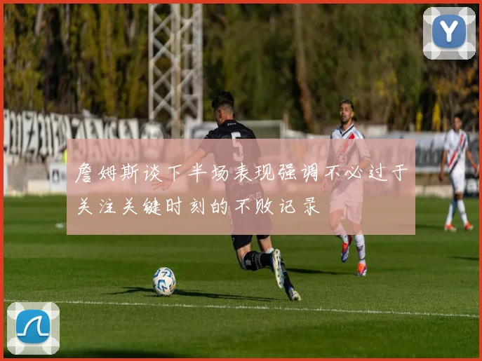 詹姆斯谈下半场表现强调不必过于关注关键时刻的不败记录
