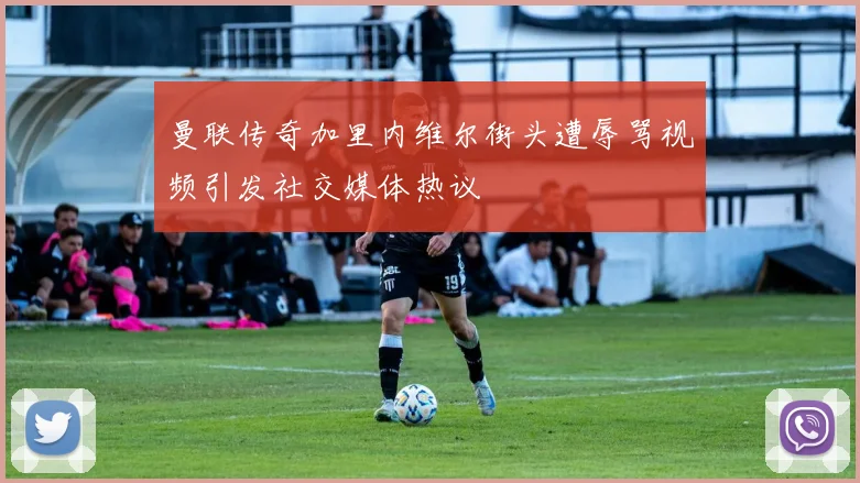 曼联传奇加里内维尔街头遭辱骂视频引发社交媒体热议