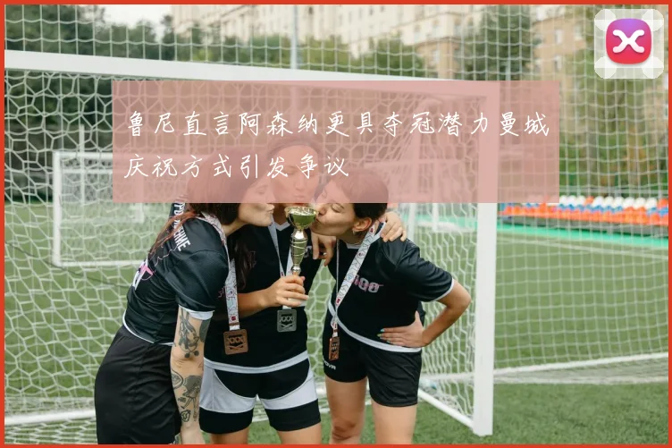 鲁尼直言阿森纳更具夺冠潜力曼城庆祝方式引发争议