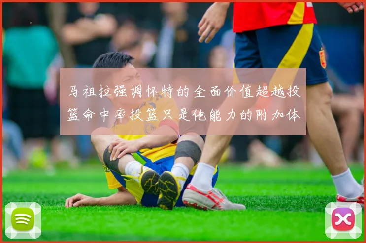 马祖拉强调怀特的全面价值超越投篮命中率投篮只是他能力的附加体现