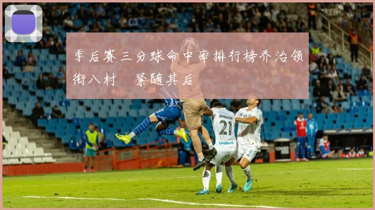 季后赛三分球命中率排行榜乔治领衔八村塁紧随其后
