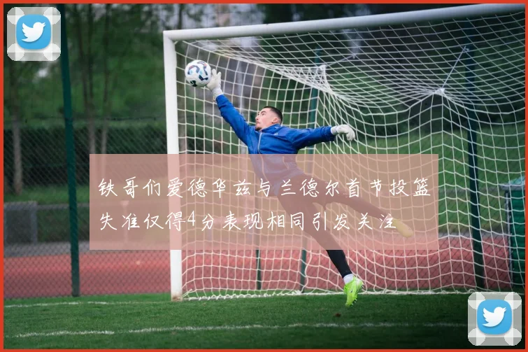 铁哥们爱德华兹与兰德尔首节投篮失准仅得4分表现相同引发关注