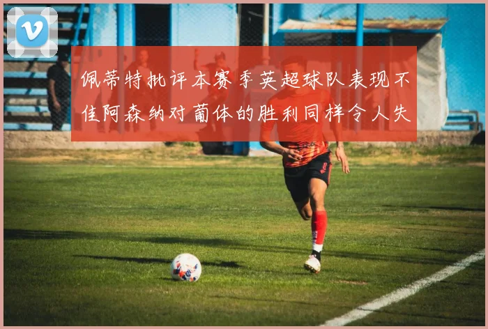 佩蒂特批评本赛季英超球队表现不佳阿森纳对葡体的胜利同样令人失望
