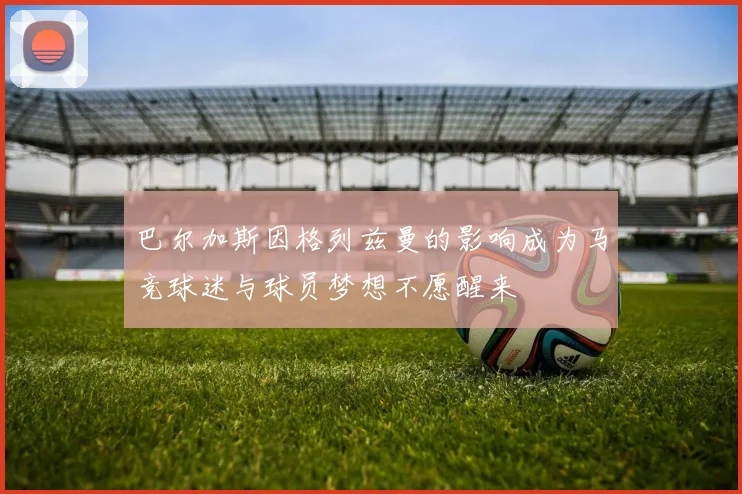 巴尔加斯因格列兹曼的影响成为马竞球迷与球员梦想不愿醒来
