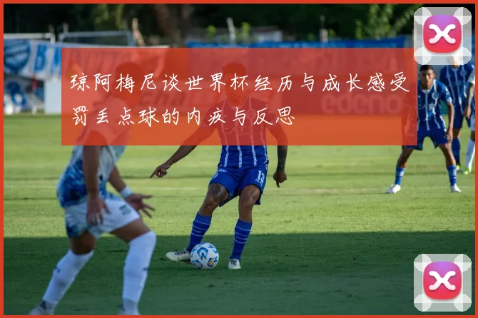 琼阿梅尼谈世界杯经历与成长感受罚丢点球的内疚与反思