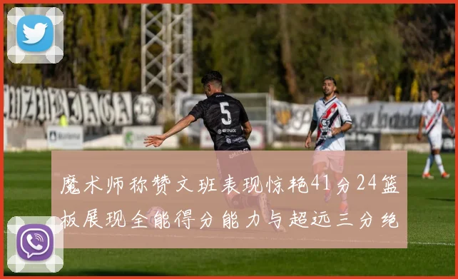 魔术师称赞文班表现惊艳41分24篮板展现全能得分能力与超远三分绝技